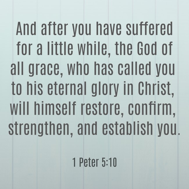 And after you have suffered for a little while, the God of all grace, who has called you to his eternal glory in Christ, will himself restore, confirm, strengthen, and establish you. - 1 Peter 5:10