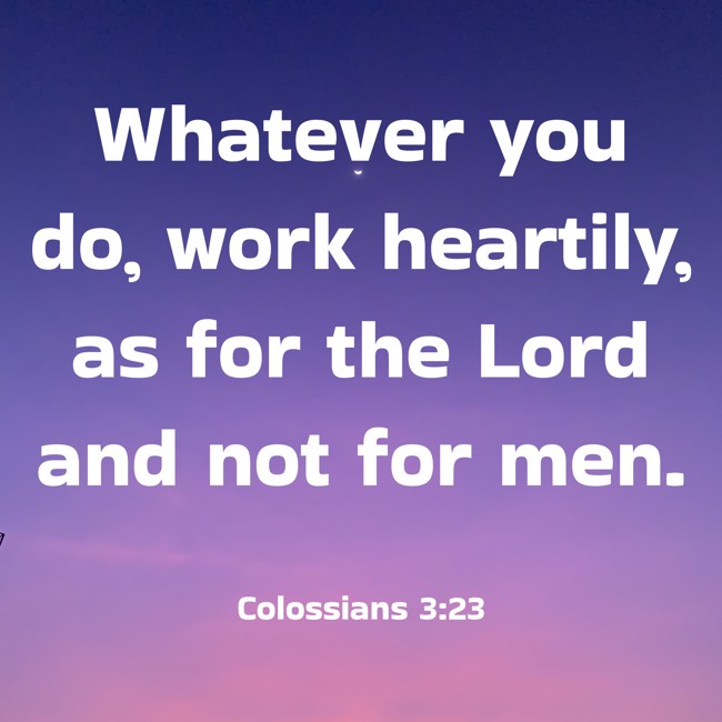 Whatever you do, work heartily, as for the Lord and not for men. - Colossians 3:23