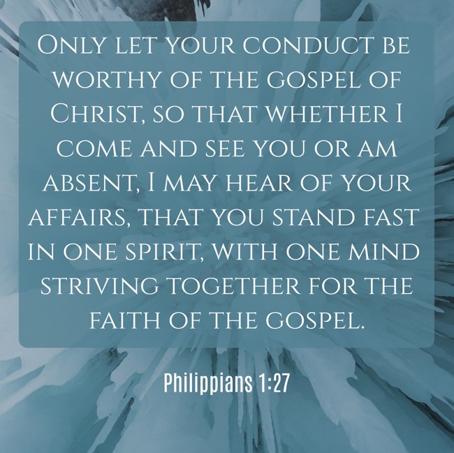 Only let your conduct be worthy of the gospel of Christ, so that whether I come and see you or am absent, I may hear of your affairs, that you stand fast in one spirit, with one mind striving together for the faith of the gospel. - Philippians 1:27