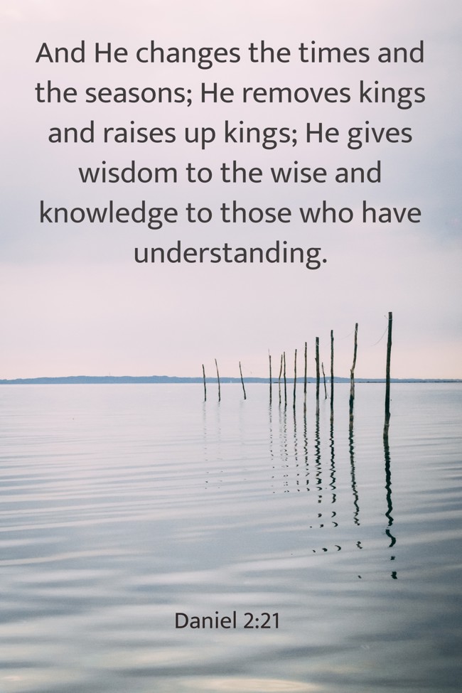 And He changes the times and the seasons; He removes kings and raises up kings; He gives wisdom to the wise and knowledge to those who have understanding. - Daniel 2:21