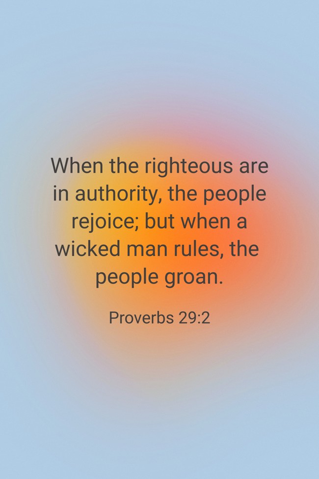 When the righteous are in authority, the people rejoice; but when a wicked man rules, the people groan. - Proverbs 29:2