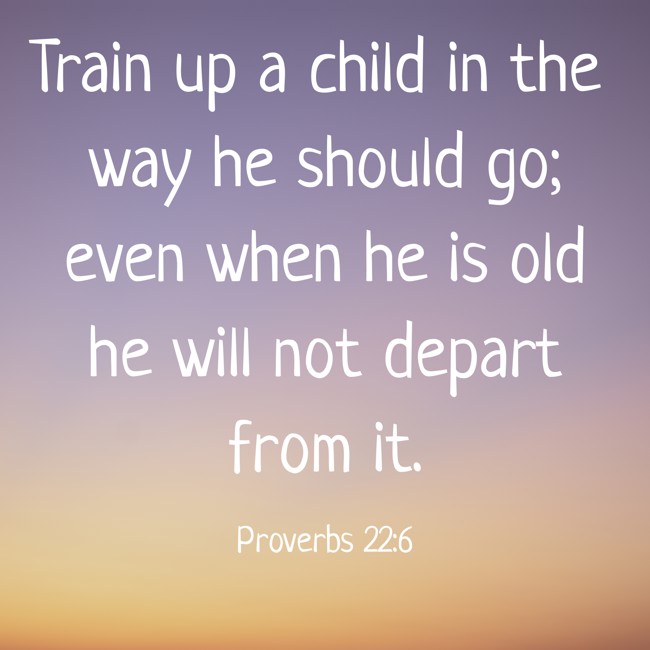 Train up a child in the way he should go; even when he is old he will not depart from it. - Proverbs 22:6