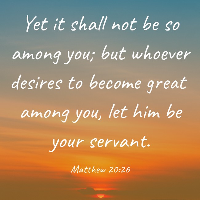 Yet it shall not be so among you; but whoever desires to become great among you, let him be your servant. - Matthew 20:26
