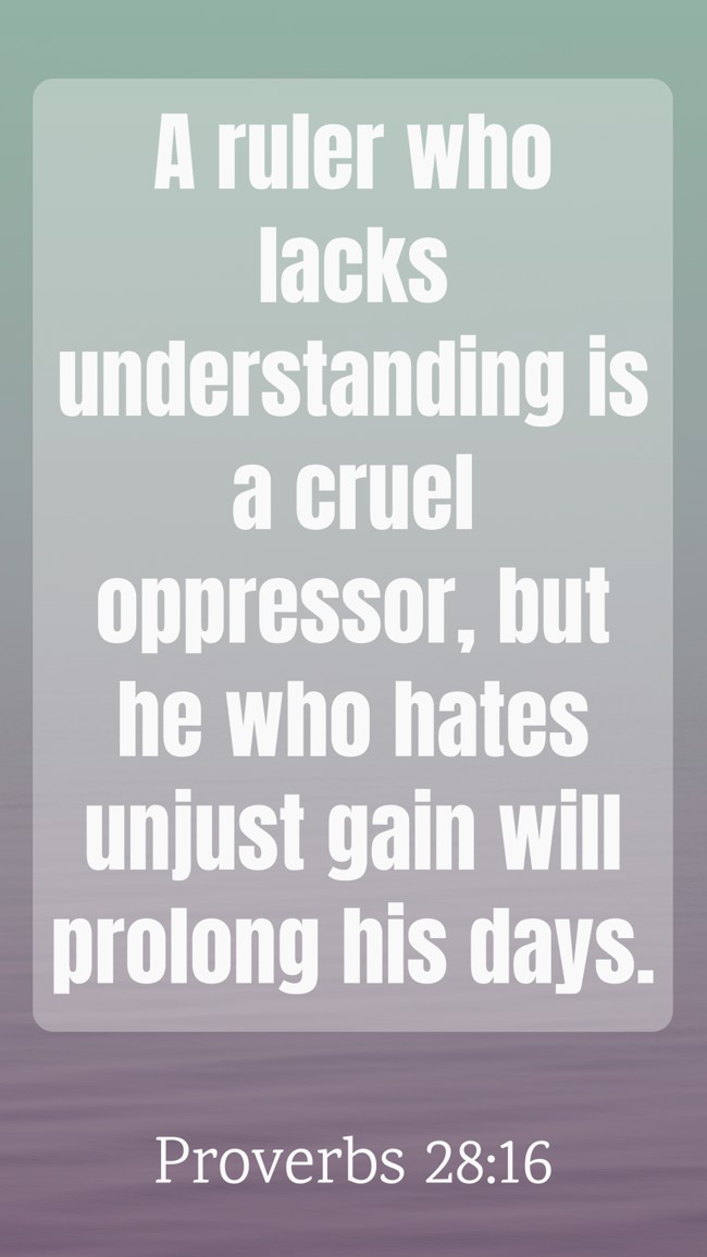 A ruler who lacks understanding is a cruel oppressor, but he who hates unjust gain will prolong his days. - Proverbs 28:16