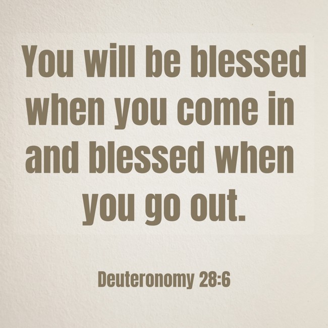 You will be blessed when you come in and blessed when you go out. - Deuteronomy 28:6
