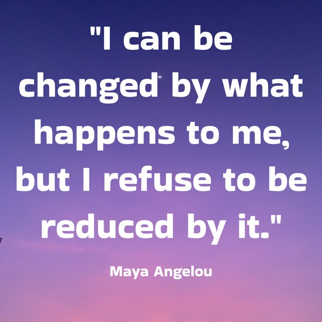 I can be changed by what happens to me, but I refuse to be reduced by it. - Maya Angelou