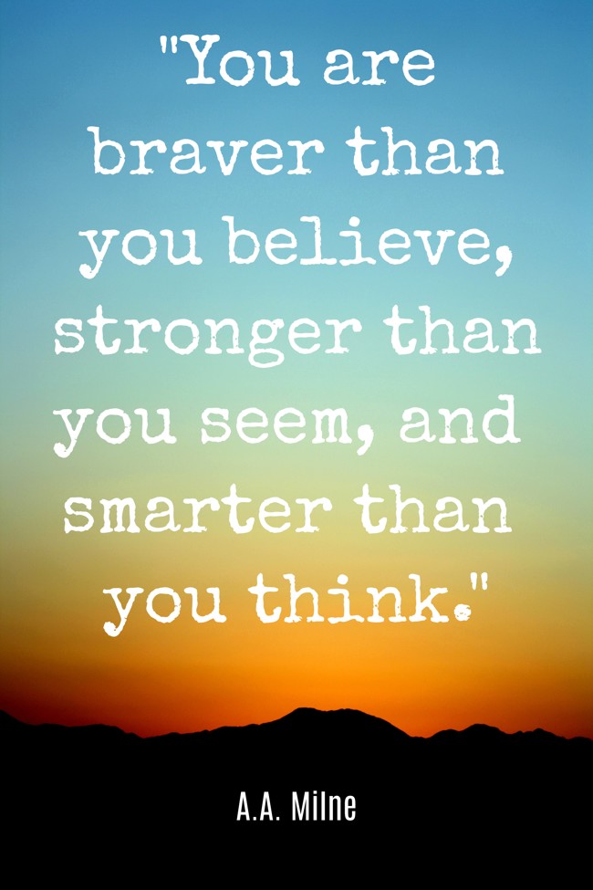 You are braver than you believe, stronger than you seem, and smarter than you think. - A.A. Milne