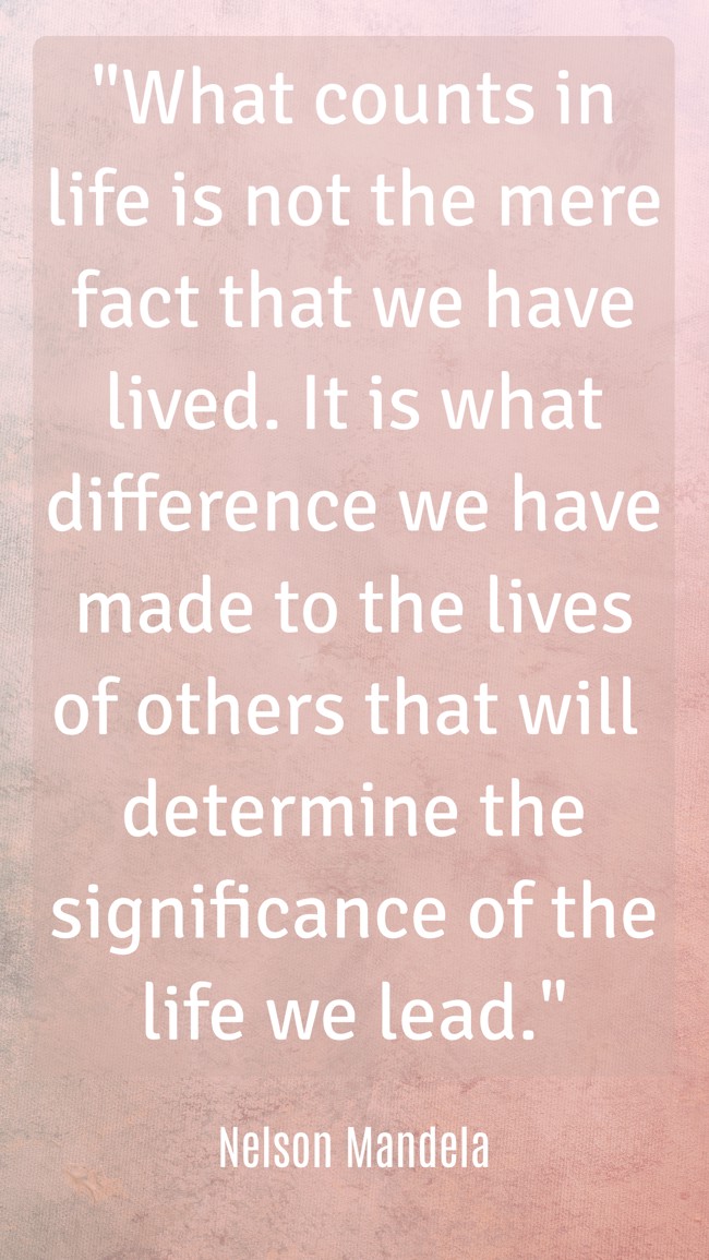 What counts in life is not the mere fact that we have lived. It is what difference we have made to the lives of others that will determine the significance of the life we lead. - Nelson Mandela