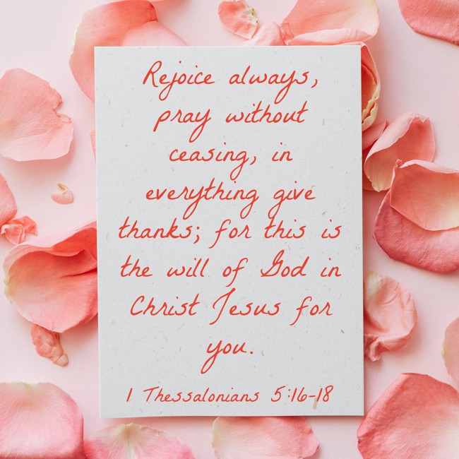 Rejoice always, pray without ceasing, in everything give thanks; for this is the will of God in Christ Jesus for you. - 1 Thessalonians 5:16-18