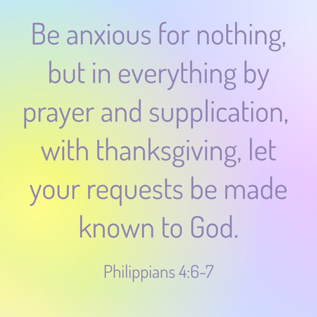 Be anxious for nothing, but in everything by prayer and supplication, with thanksgiving, let your requests be made known to God. - Philippians 4:6-7