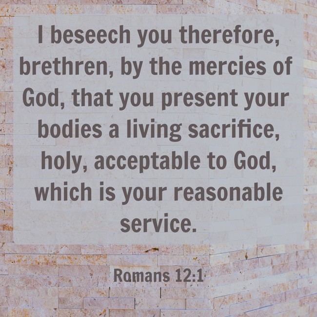 I beseech you therefore, brethren, by the mercies of God, that you present your bodies a living sacrifice, holy, acceptable to God, which is your reasonable service. - Romans 12:1