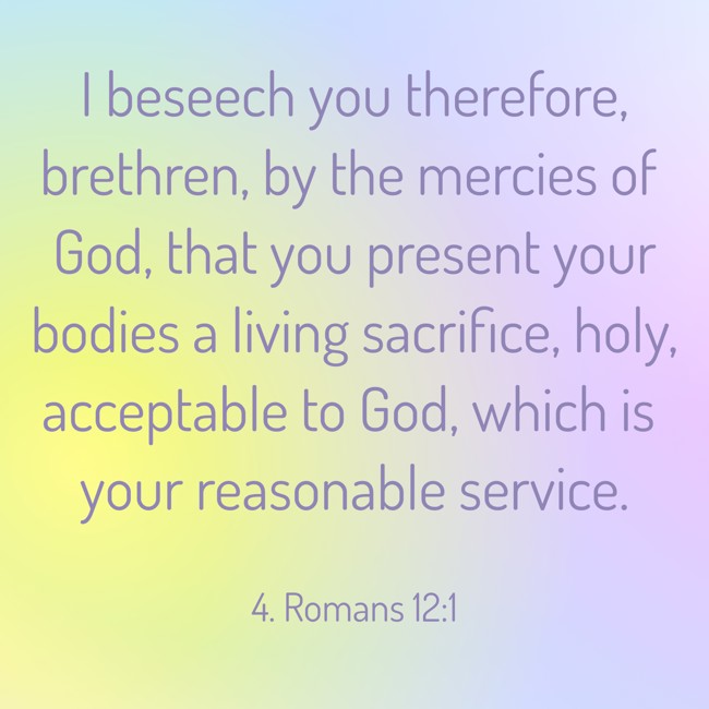 I beseech you therefore, brethren, by the mercies of God, that you present your bodies a living sacrifice, holy, acceptable to God, which is your reasonable service. - 4. Romans 12:1