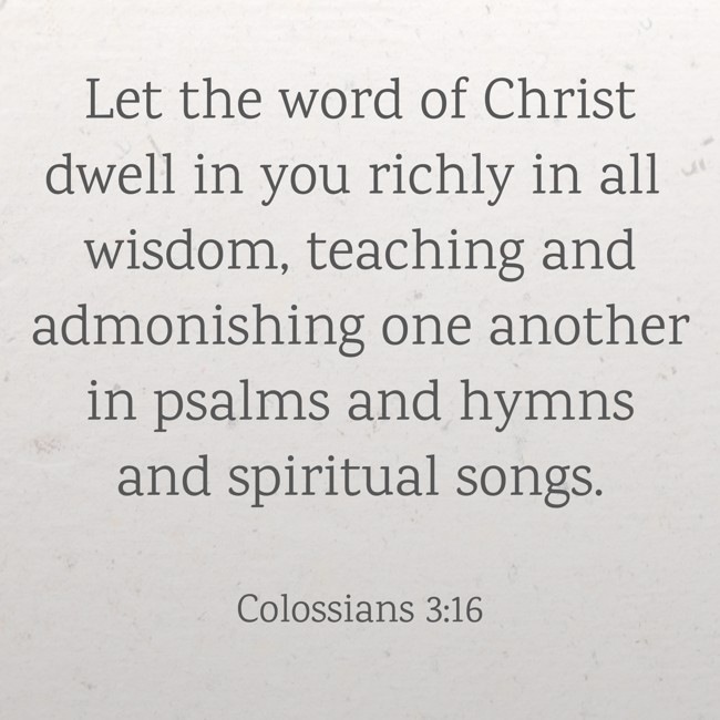Let the word of Christ dwell in you richly in all wisdom, teaching and admonishing one another in psalms and hymns and spiritual songs. - Colossians 3:16