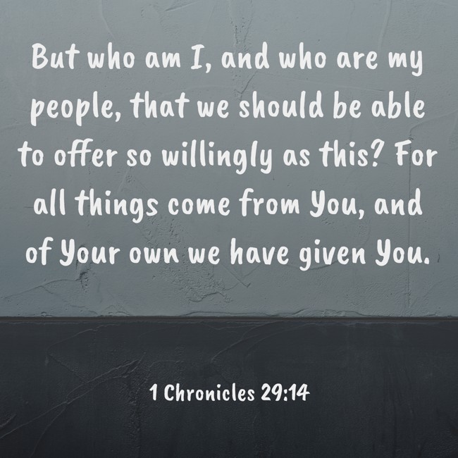 But who am I, and who are my people, that we should be able to offer so willingly as this? For all things come from You, and of Your own we have given You. - 1 Chronicles 29:14