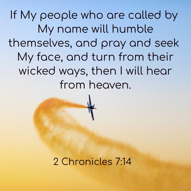 If My people who are called by My name will humble themselves, and pray and seek My face, and turn from their wicked ways, then I will hear from heaven. - 2 Chronicles 7:14