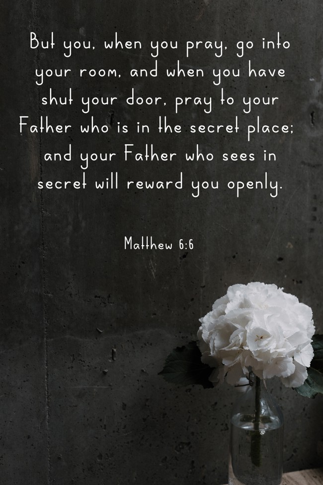 But you, when you pray, go into your room, and when you have shut your door, pray to your Father who is in the secret place; and your Father who sees in secret will reward you openly. - Matthew 6:6