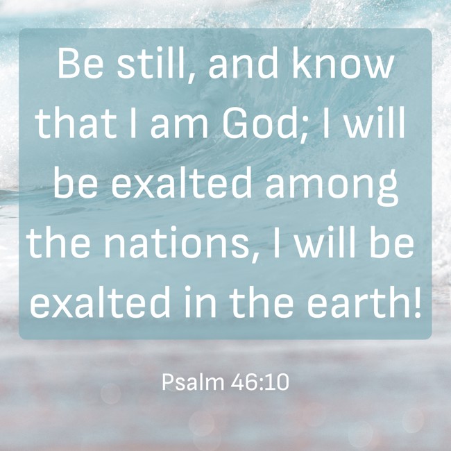 Be still, and know that I am God; I will be exalted among the nations, I will be exalted in the earth! - Psalm 46:10