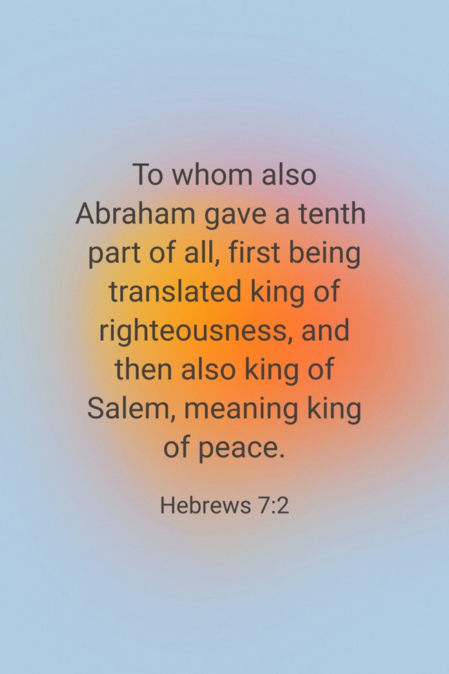 To whom also Abraham gave a tenth part of all, first being translated king of righteousness, and then also king of Salem, meaning king of peace. - Hebrews 7:2