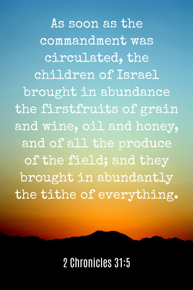 As soon as the commandment was circulated, the children of Israel brought in abundance the firstfruits of grain and wine, oil and honey, and of all the produce of the field; and they brought in abundantly the tithe of everything. - 2 Chronicles 31:5