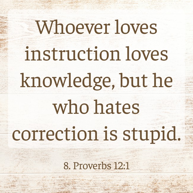 Whoever loves instruction loves knowledge, but he who hates correction is stupid. - 8. Proverbs 12:1