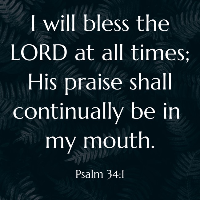 I will bless the LORD at all times; His praise shall continually be in my mouth. - Psalm 34:1
