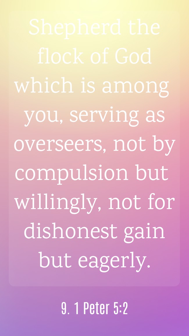 Shepherd the flock of God which is among you, serving as overseers, not by compulsion but willingly, not for dishonest gain but eagerly. - 9. 1 Peter 5:2