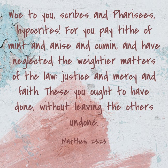 Woe to you, scribes and Pharisees, hypocrites! For you pay tithe of mint and anise and cumin, and have neglected the weightier matters of the law: justice and mercy and faith. These you ought to have done, without leaving the others undone. - Matthew 23:23