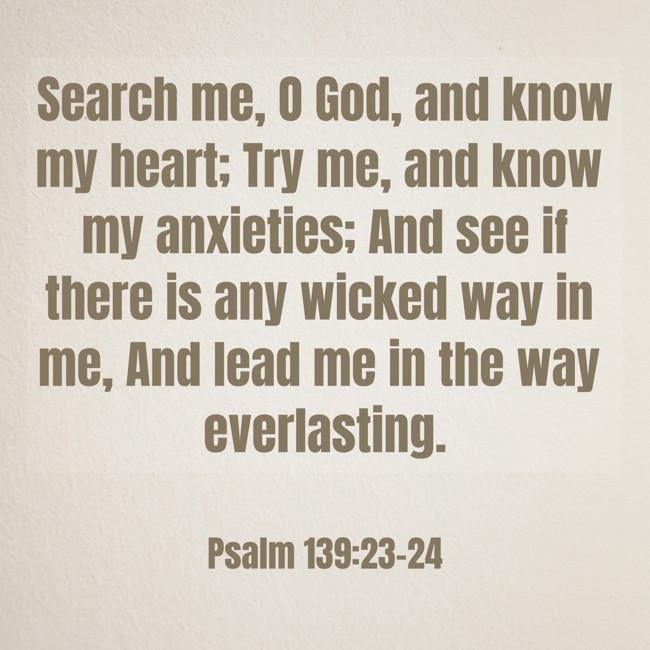Search me, O God, and know my heart; Try me, and know my anxieties; And see if there is any wicked way in me, And lead me in the way everlasting. - Psalm 139:23-24