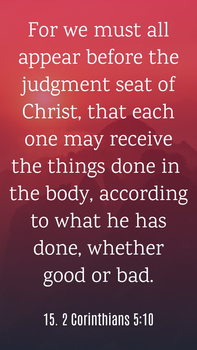 For we must all appear before the judgment seat of Christ, that each one may receive the things done in the body, according to what he has done, whether good or bad. - 15. 2 Corinthians 5:10