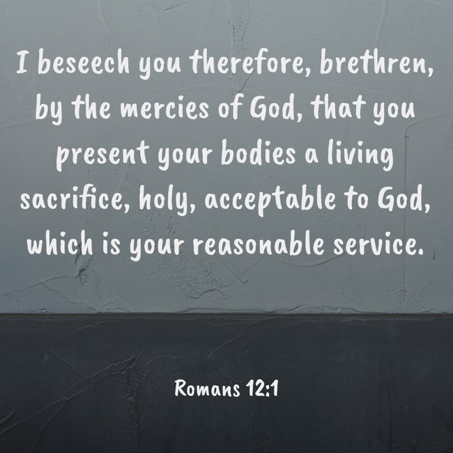 I beseech you therefore, brethren, by the mercies of God, that you present your bodies a living sacrifice, holy, acceptable to God, which is your reasonable service. - Romans 12:1