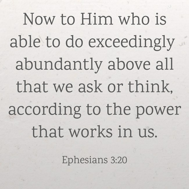 Now to Him who is able to do exceedingly abundantly above all that we ask or think, according to the power that works in us. - Ephesians 3:20