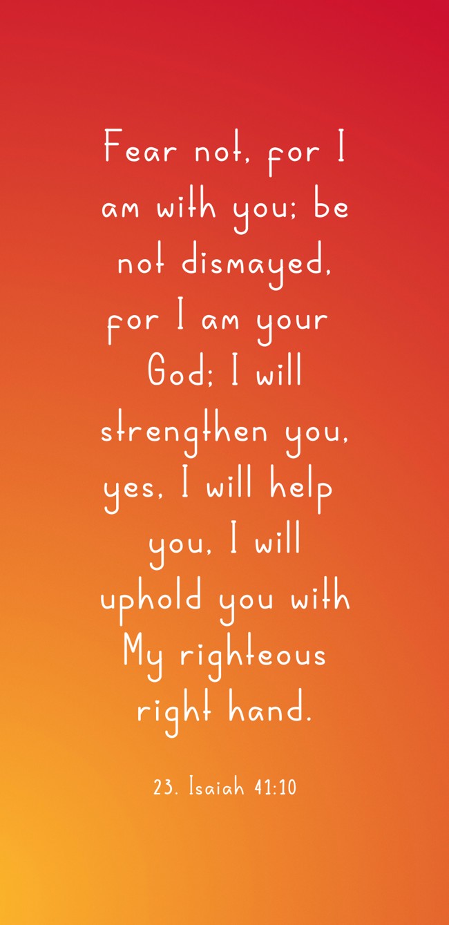 Fear not, for I am with you; be not dismayed, for I am your God; I will strengthen you, yes, I will help you, I will uphold you with My righteous right hand. - 23. Isaiah 41:10