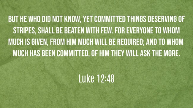 But he who did not know, yet committed things deserving of stripes, shall be beaten with few. For everyone to whom much is given, from him much will be required; and to whom much has been committed, of him they will ask the more. - Luke 12:48