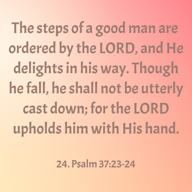 The steps of a good man are ordered by the LORD, and He delights in his way. Though he fall, he shall not be utterly cast down; for the LORD upholds him with His hand. - 24. Psalm 37:23-24