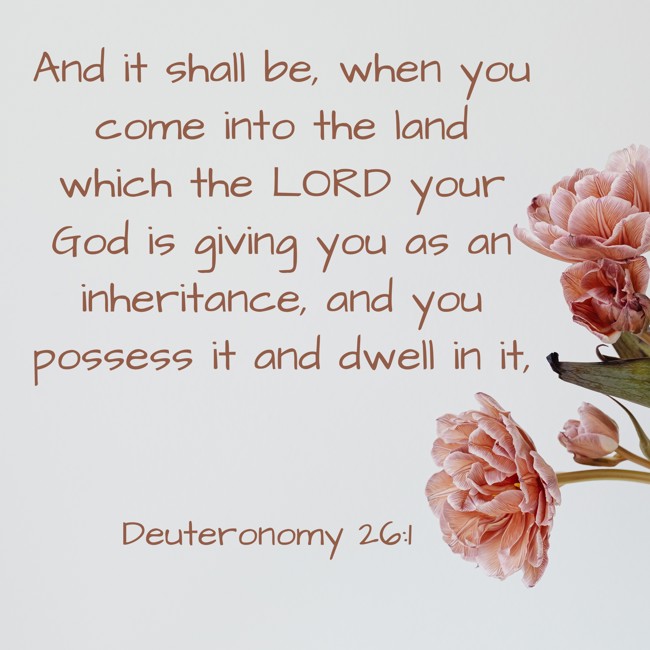 And it shall be, when you come into the land which the LORD your God is giving you as an inheritance, and you possess it and dwell in it, - Deuteronomy 26:1