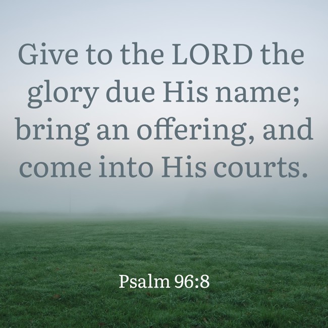 Give to the LORD the glory due His name; bring an offering, and come into His courts. - Psalm 96:8