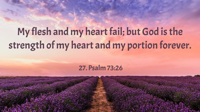 My flesh and my heart fail; but God is the strength of my heart and my portion forever. - 27. Psalm 73:26