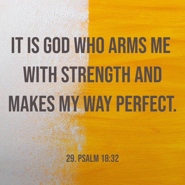 It is God who arms me with strength and makes my way perfect. - 29. Psalm 18:32