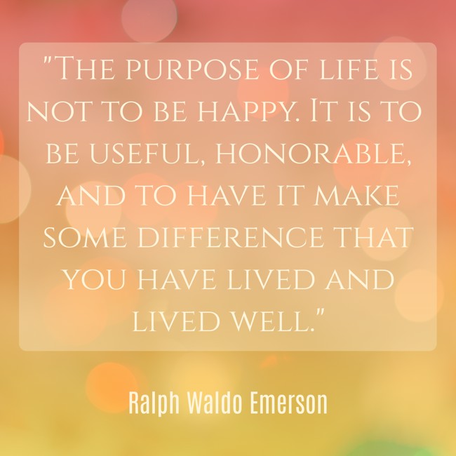 The purpose of life is not to be happy. It is to be useful, honorable, and to have it make some difference that you have lived and lived well. - Ralph Waldo Emerson