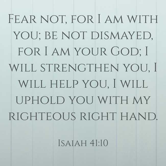 Fear not, for I am with you; be not dismayed, for I am your God; I will strengthen you, I will help you, I will uphold you with my righteous right hand. - Isaiah 41:10