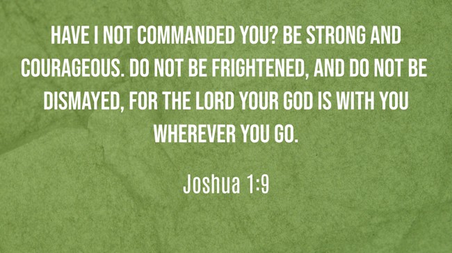 Have I not commanded you? Be strong and courageous. Do not be frightened, and do not be dismayed, for the LORD your God is with you wherever you go. - Joshua 1:9