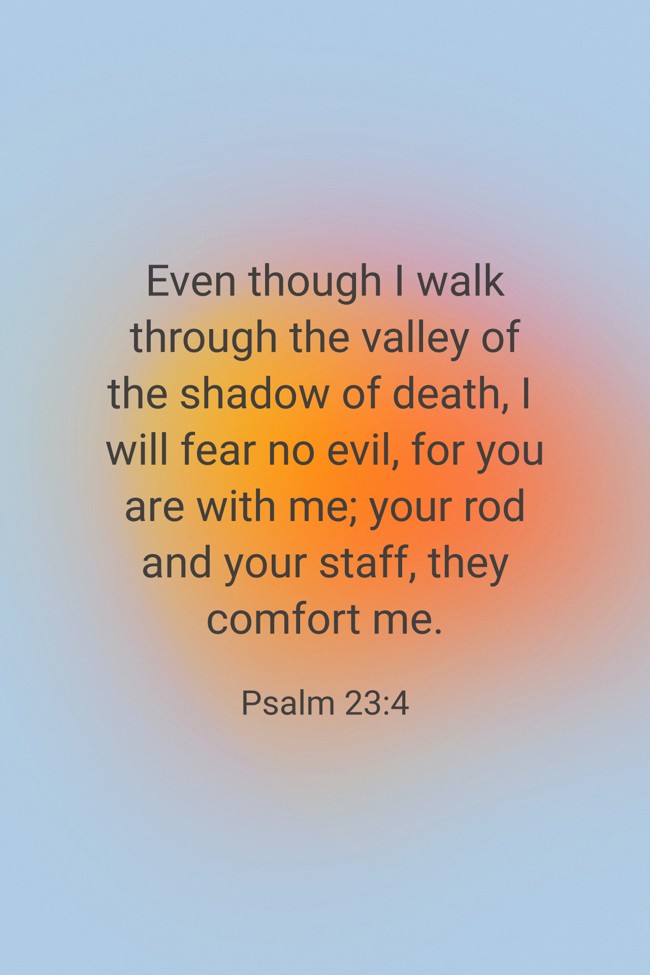 Even though I walk through the valley of the shadow of death, I will fear no evil, for you are with me; your rod and your staff, they comfort me. - Psalm 23:4