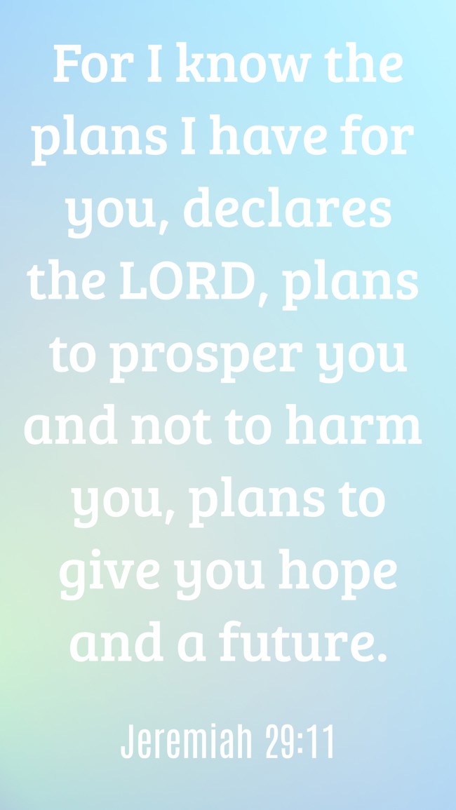 For I know the plans I have for you, declares the LORD, plans to prosper you and not to harm you, plans to give you hope and a future. - Jeremiah 29:11
