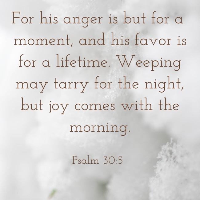 For his anger is but for a moment, and his favor is for a lifetime. Weeping may tarry for the night, but joy comes with the morning. - Psalm 30:5