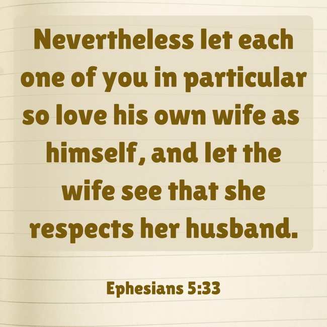 Nevertheless let each one of you in particular so love his own wife as himself, and let the wife see that she respects her husband. - Ephesians 5:33
