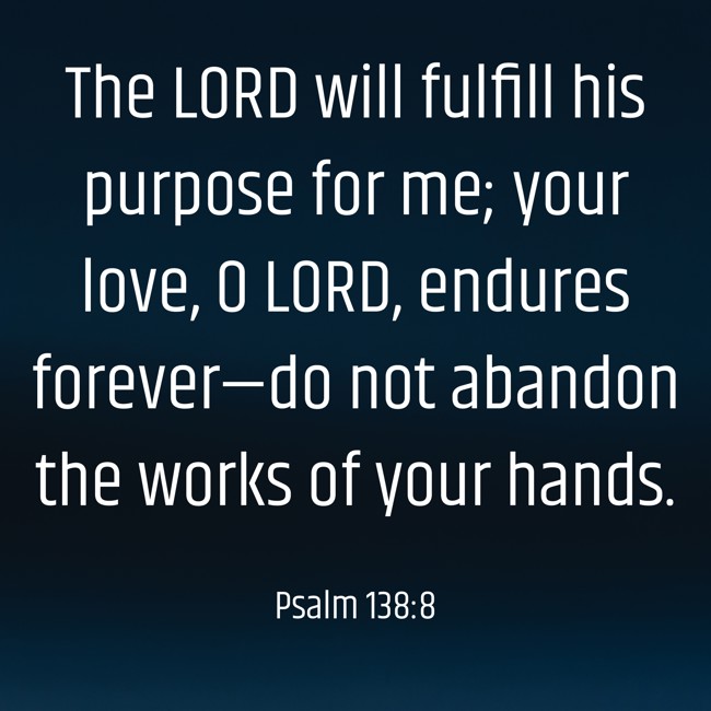 The LORD will fulfill his purpose for me; your love, O LORD, endures forever—do not abandon the works of your hands. - Psalm 138:8