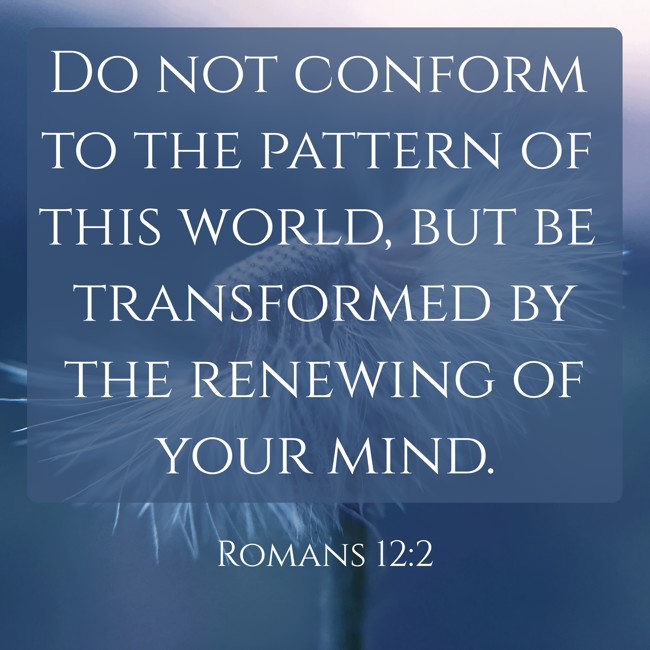 Do not conform to the pattern of this world, but be transformed by the renewing of your mind. - Romans 12:2