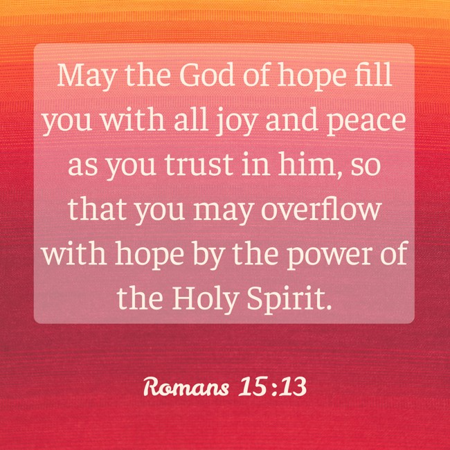 May the God of hope fill you with all joy and peace as you trust in him, so that you may overflow with hope by the power of the Holy Spirit. - Romans 15:13