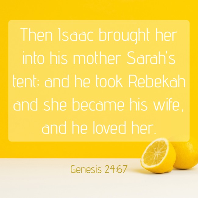 Then Isaac brought her into his mother Sarah's tent; and he took Rebekah and she became his wife, and he loved her. - Genesis 24:67