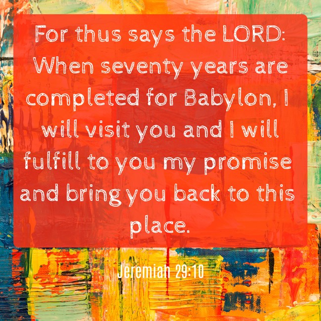 For thus says the LORD: When seventy years are completed for Babylon, I will visit you and I will fulfill to you my promise and bring you back to this place. - Jeremiah 29:10
